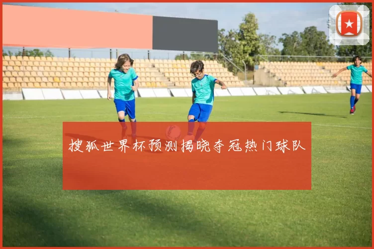 搜狐世界杯预测揭晓夺冠热门球队