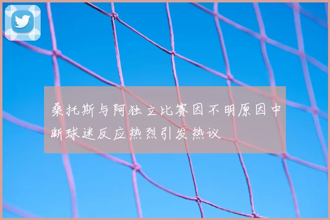 桑托斯与阿独立比赛因不明原因中断球迷反应热烈引发热议