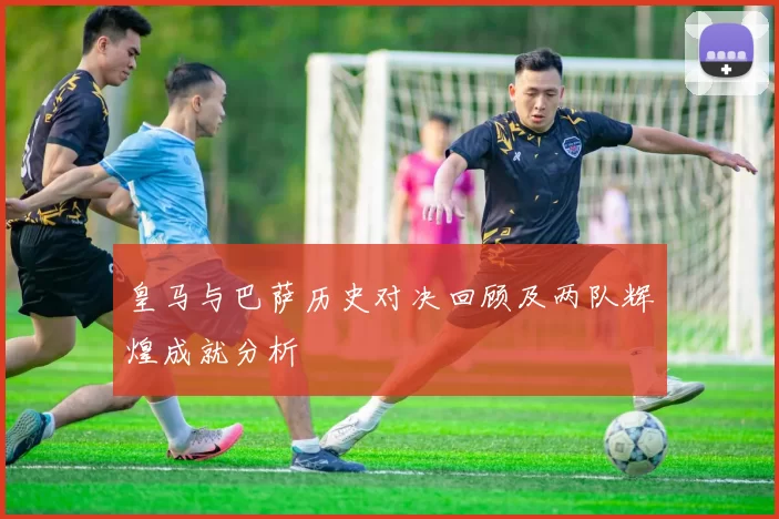 皇马与巴萨历史对决回顾及两队辉煌成就分析