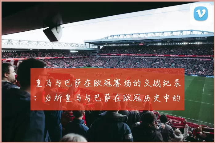 皇马与巴萨在欧冠赛场的交战纪录:分析皇马与巴萨在欧冠历史中的对决