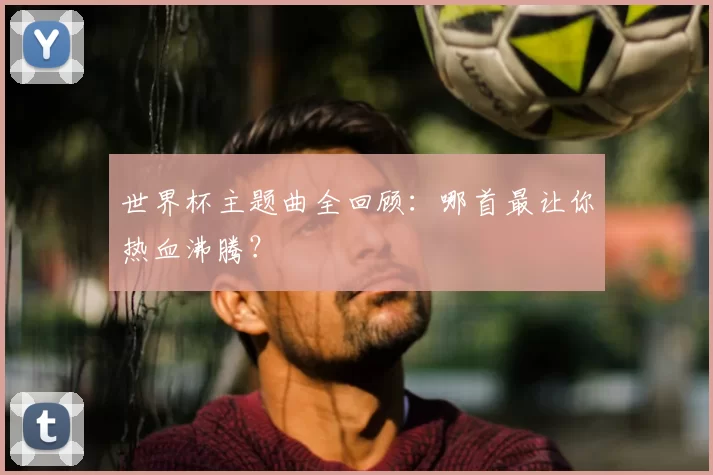 世界杯主题曲全回顾：哪首最让你热血沸腾？