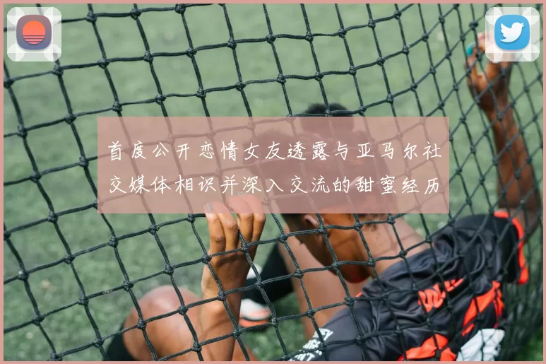 首度公开恋情女友透露与亚马尔社交媒体相识并深入交流的甜蜜经历
