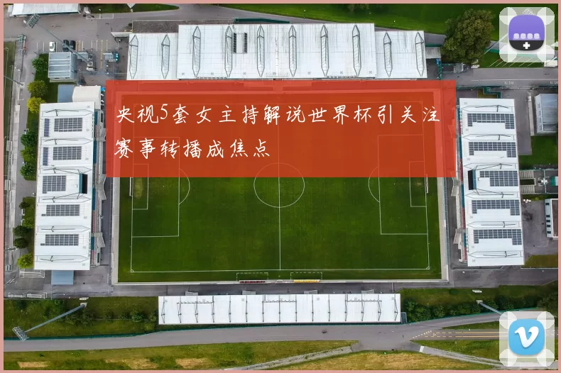 央视5套女主持解说世界杯引关注 赛事转播成焦点