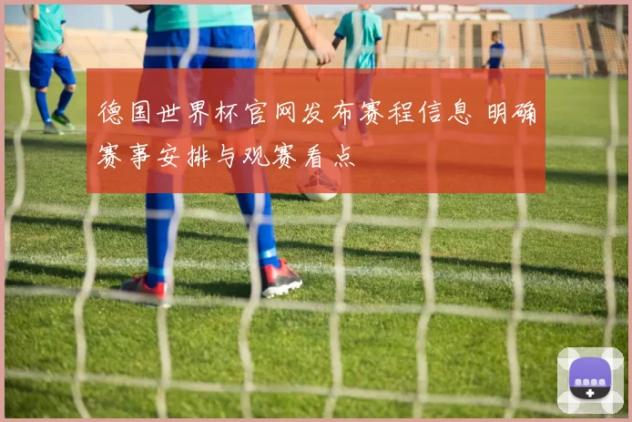 德国世界杯官网发布赛程信息 明确赛事安排与观赛看点