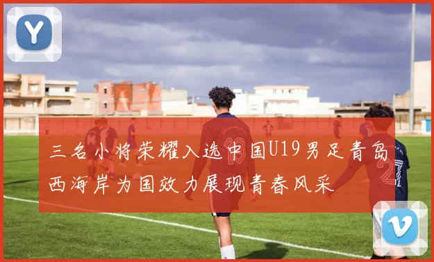 三名小将荣耀入选中国U19男足青岛西海岸为国效力展现青春风采
