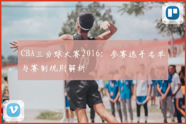 CBA三分球大赛2016：参赛选手名单与赛制规则解析