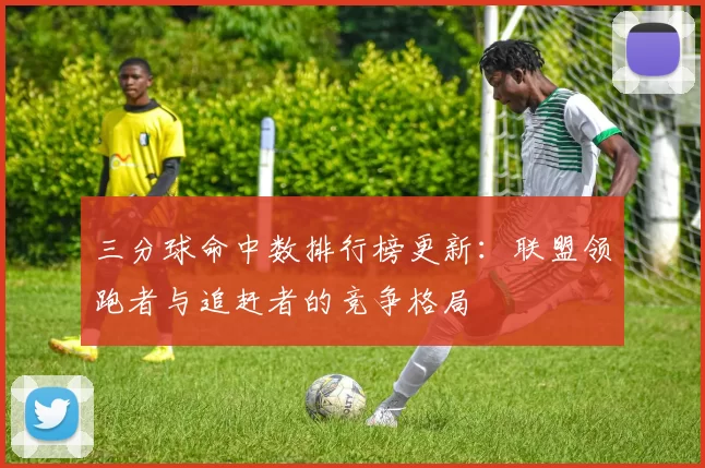 三分球命中数排行榜更新：联盟领跑者与追赶者的竞争格局