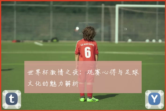 世界杯激情之夜：观赛心得与足球文化的魅力解析