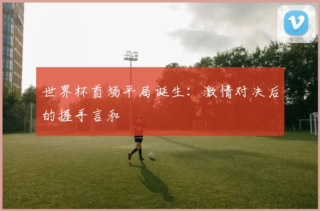 世界杯首场平局诞生:激情对决后的握手言和