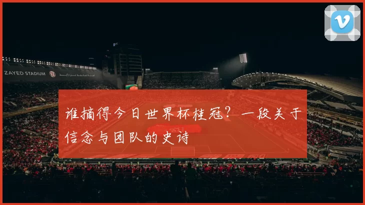 谁摘得今日世界杯桂冠?一段关于信念与团队的史诗