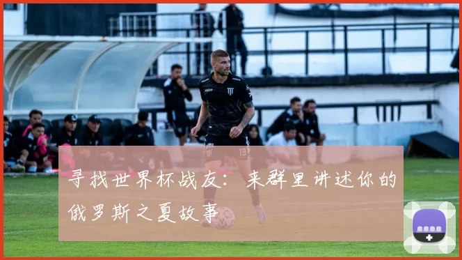 寻找世界杯战友:来群里讲述你的俄罗斯之夏故事