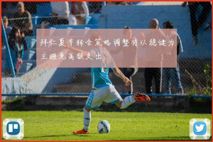 拜仁夏季转会策略调整将以稳健为主避免高额支出