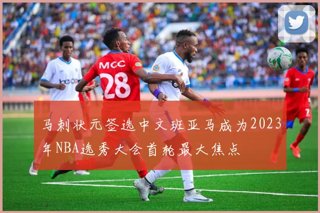 马刺状元签选中文班亚马成为2023年NBA选秀大会首轮最大焦点