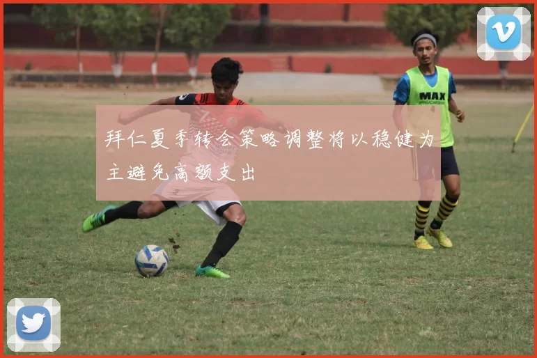 拜仁夏季转会策略调整将以稳健为主避免高额支出