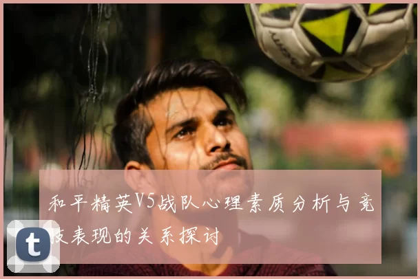 和平精英V5战队心理素质分析与竞技表现的关系探讨