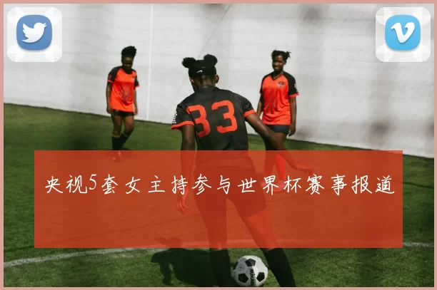 央视5套女主持参与世界杯赛事报道