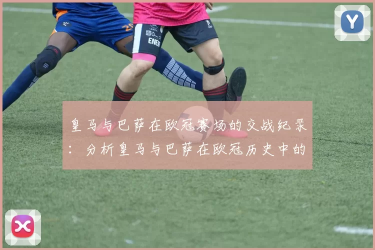 皇马与巴萨在欧冠赛场的交战纪录：分析皇马与巴萨在欧冠历史中的对决
