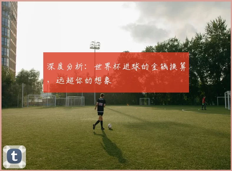 深度分析:世界杯进球的金钱换算,远超你的想象