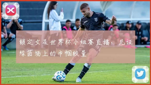 锁定女足世界杯小组赛直播，见证绿茵场上的巾帼较量