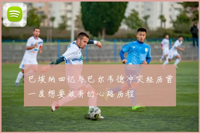 巴埃纳回忆与巴尔韦德冲突经历曾一度想要放弃的心路历程