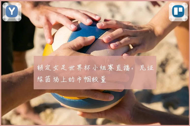 锁定女足世界杯小组赛直播,见证绿茵场上的巾帼较量