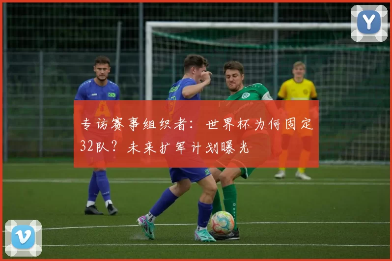 专访赛事组织者:世界杯为何固定32队?未来扩军计划曝光