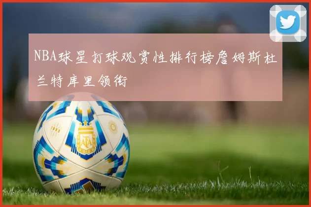 NBA球星打球观赏性排行榜詹姆斯杜兰特库里领衔