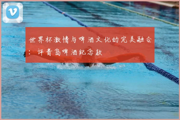 世界杯激情与啤酒文化的完美融合：评青岛啤酒纪念款
