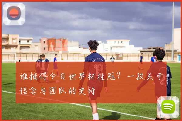 谁摘得今日世界杯桂冠？一段关于信念与团队的史诗