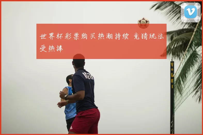 世界杯彩票购买热潮持续 竞猜玩法受热捧