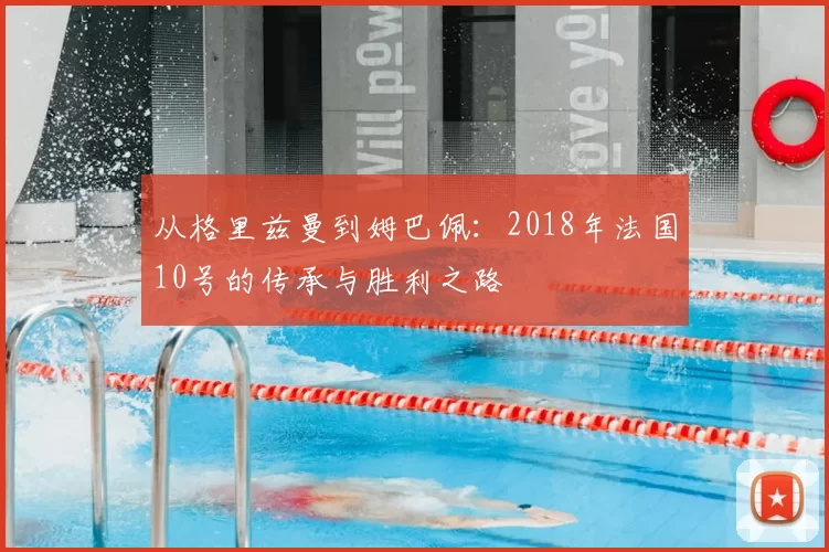 从格里兹曼到姆巴佩:2018年法国10号的传承与胜利之路