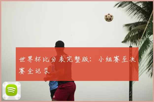 世界杯比分表完整版：小组赛至决赛全记录