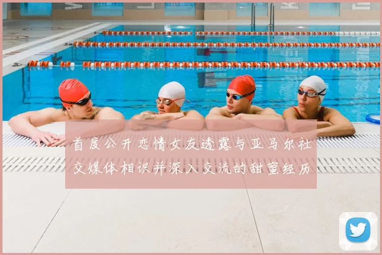 首度公开恋情女友透露与亚马尔社交媒体相识并深入交流的甜蜜经历