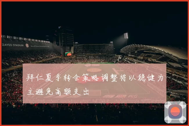 拜仁夏季转会策略调整将以稳健为主避免高额支出